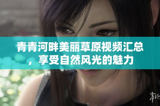 青青河畔美丽草原视频汇总，享受自然风光的魅力