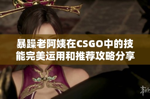 暴躁老阿姨在CSGO中的技能完美运用和推荐攻略分享