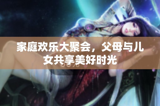 家庭欢乐大聚会，父母与儿女共享美好时光