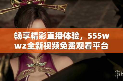 畅享精彩直播体验，555wwz全新视频免费观看平台上线