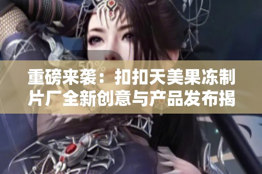 重磅来袭：扣扣天美果冻制片厂全新创意与产品发布揭秘