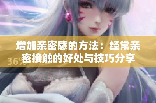 增加亲密感的方法：经常亲密接触的好处与技巧分享