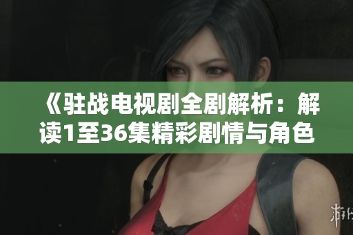 《驻战电视剧全剧解析：解读1至36集精彩剧情与角色发展》
