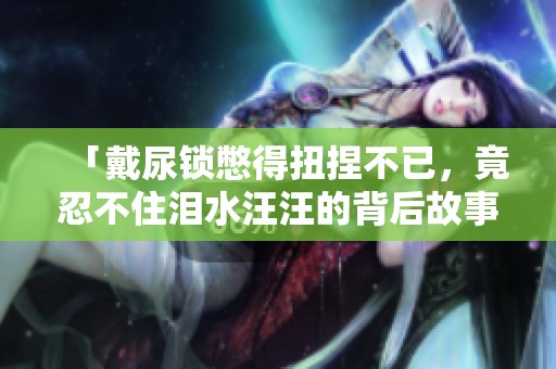 「戴尿锁憋得扭捏不已，竟忍不住泪水汪汪的背后故事」