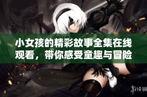 小女孩的精彩故事全集在线观看，带你感受童趣与冒险