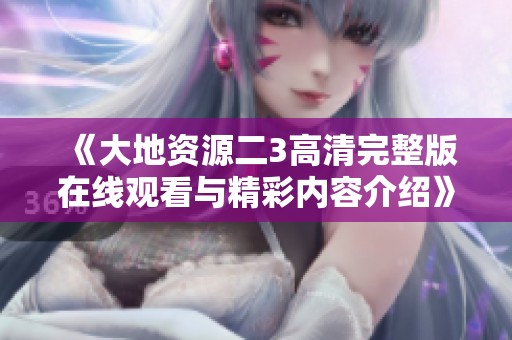 《大地资源二3高清完整版在线观看与精彩内容介绍》