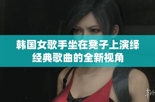 韩国女歌手坐在凳子上演绎经典歌曲的全新视角