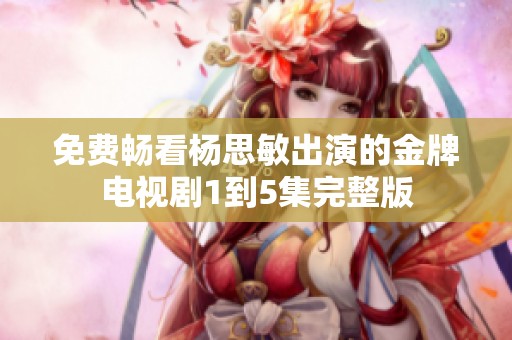 免费畅看杨思敏出演的金牌电视剧1到5集完整版