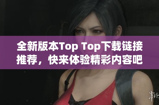 全新版本Top Top下载链接推荐，快来体验精彩内容吧！