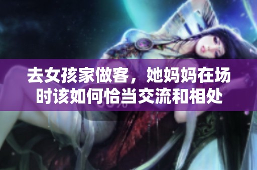 去女孩家做客，她妈妈在场时该如何恰当交流和相处
