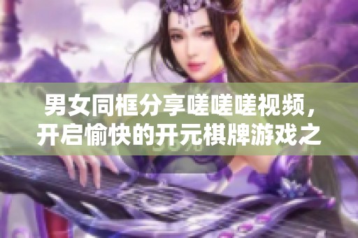 男女同框分享嗟嗟嗟视频，开启愉快的开元棋牌游戏之旅