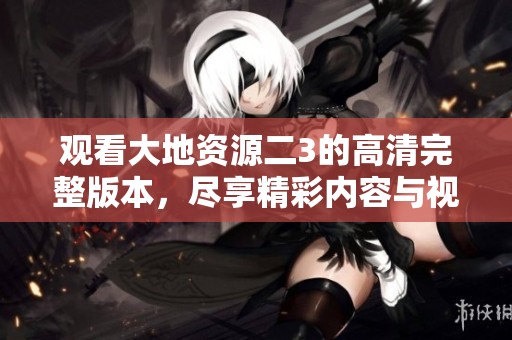 观看大地资源二3的高清完整版本，尽享精彩内容与视觉盛宴