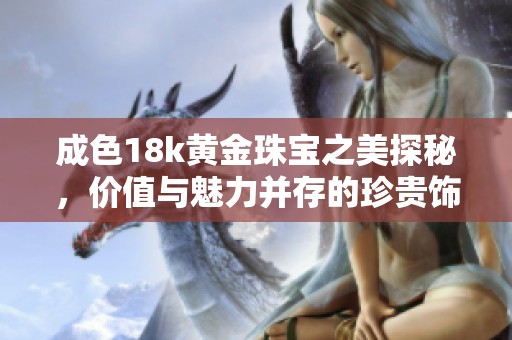 成色18k黄金珠宝之美探秘，价值与魅力并存的珍贵饰品推荐