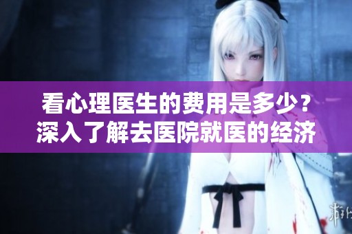 看心理医生的费用是多少？深入了解去医院就医的经济支出