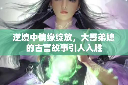 逆境中情缘绽放，大哥弟媳的古言故事引人入胜