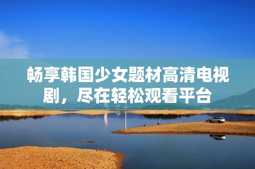 畅享韩国少女题材高清电视剧，尽在轻松观看平台