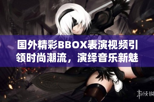 国外精彩BBOX表演视频引领时尚潮流，演绎音乐新魅力