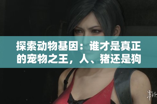 探索动物基因：谁才是真正的宠物之王，人、猪还是狗