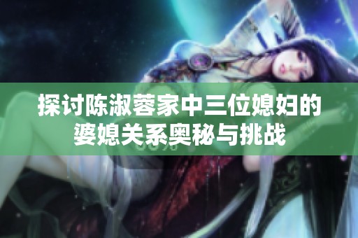 探讨陈淑蓉家中三位媳妇的婆媳关系奥秘与挑战