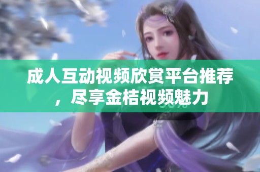 成人互动视频欣赏平台推荐，尽享金桔视频魅力