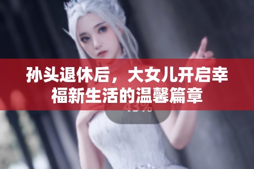 孙头退休后，大女儿开启幸福新生活的温馨篇章