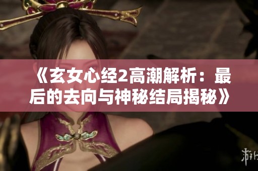 《玄女心经2高潮解析：最后的去向与神秘结局揭秘》