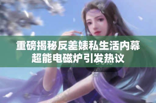 重磅揭秘反差婊私生活内幕超能电磁炉引发热议