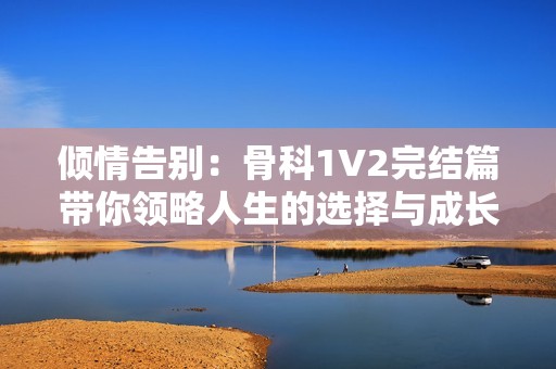 倾情告别：骨科1V2完结篇带你领略人生的选择与成长