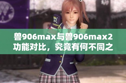 兽906max与兽906max2功能对比，究竟有何不同之处