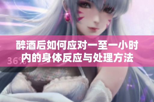 醉酒后如何应对一至一小时内的身体反应与处理方法