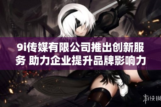 9i传媒有限公司推出创新服务 助力企业提升品牌影响力