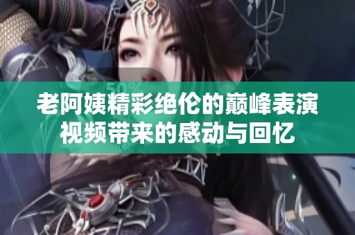 老阿姨精彩绝伦的巅峰表演视频带来的感动与回忆