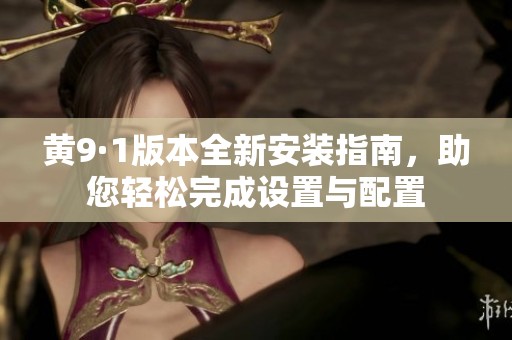 黄9·1版本全新安装指南，助您轻松完成设置与配置