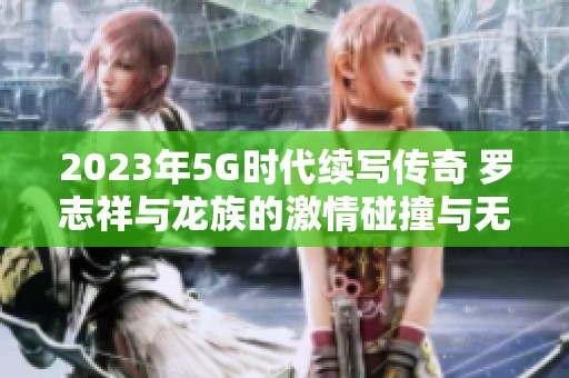 2023年5G时代续写传奇 罗志祥与龙族的激情碰撞与无限可能