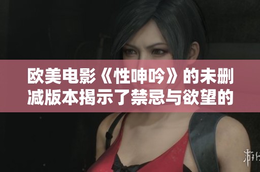 欧美电影《性呻吟》的未删减版本揭示了禁忌与欲望的真实面貌