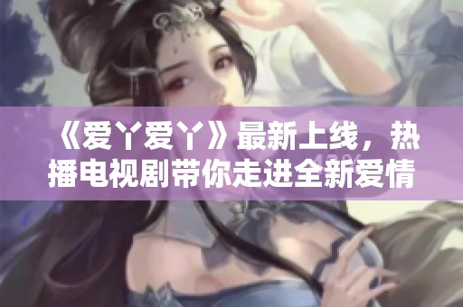 《爱丫爱丫》最新上线，热播电视剧带你走进全新爱情故事