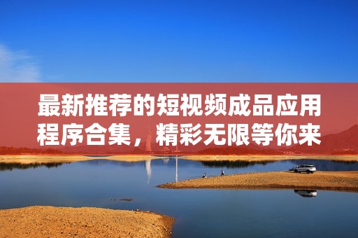 最新推荐的短视频成品应用程序合集，精彩无限等你来探索