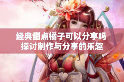 经典甜点橘子可以分享吗 探讨制作与分享的乐趣