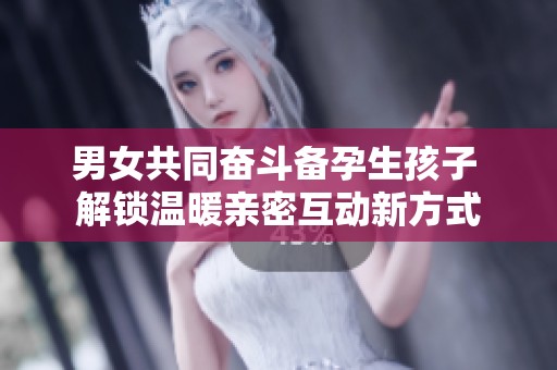 男女共同奋斗备孕生孩子 解锁温暖亲密互动新方式