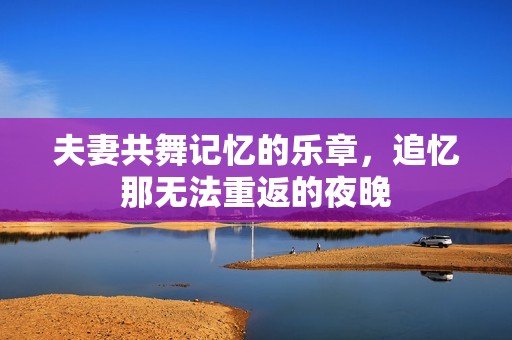 夫妻共舞记忆的乐章，追忆那无法重返的夜晚