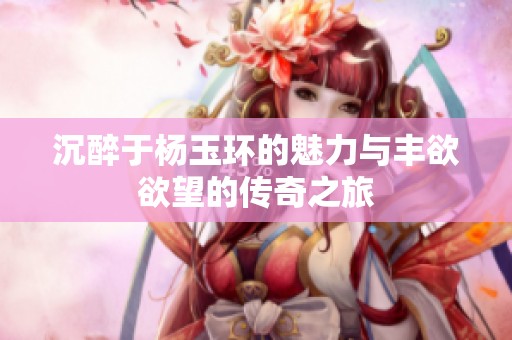 沉醉于杨玉环的魅力与丰欲欲望的传奇之旅