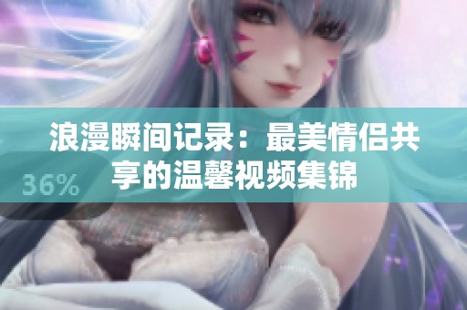 浪漫瞬间记录：最美情侣共享的温馨视频集锦