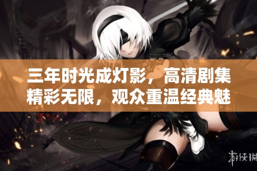 三年时光成灯影，高清剧集精彩无限，观众重温经典魅力