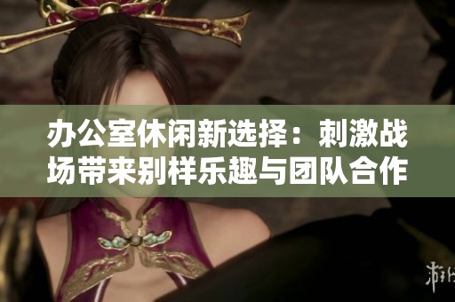 办公室休闲新选择：刺激战场带来别样乐趣与团队合作体验