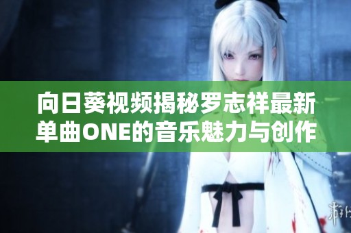 向日葵视频揭秘罗志祥最新单曲ONE的音乐魅力与创作背景