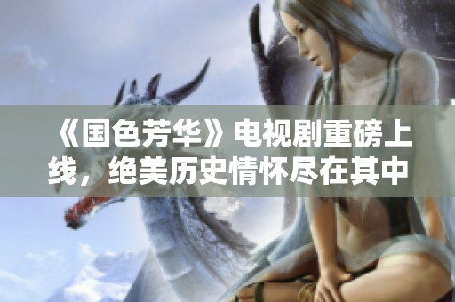 《国色芳华》电视剧重磅上线，绝美历史情怀尽在其中