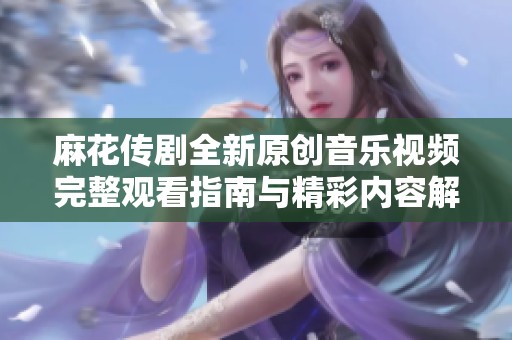 麻花传剧全新原创音乐视频完整观看指南与精彩内容解析