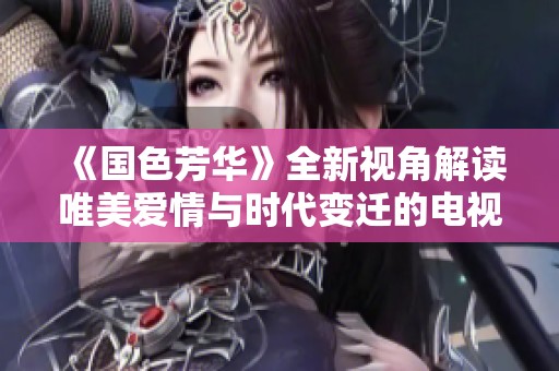 《国色芳华》全新视角解读唯美爱情与时代变迁的电视剧体验
