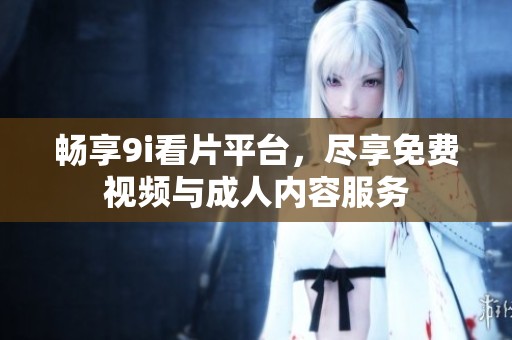 畅享9i看片平台，尽享免费视频与成人内容服务