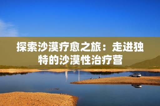 探索沙漠疗愈之旅：走进独特的沙漠性治疗营